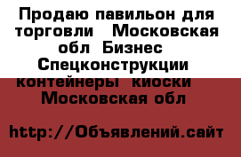 Продаю павильон для торговли - Московская обл. Бизнес » Спецконструкции, контейнеры, киоски   . Московская обл.